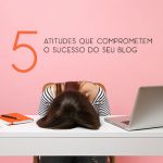 5 atitudes que comprometem o sucesso do seu blog